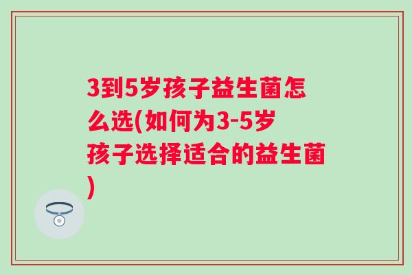 3到5岁孩子益生菌怎么选(如何为3-5岁孩子选择适合的益生菌) 3到5岁孩子益生菌怎么选(如何为3-5岁孩子选择适合的益生菌)