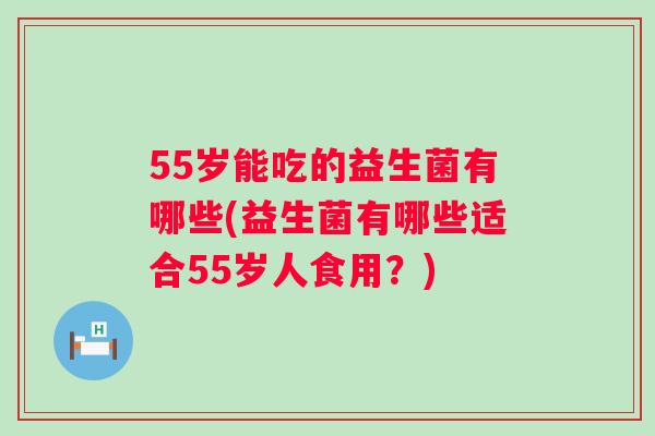 55岁能吃的益生菌有哪些(益生菌有哪些适合55岁人食用?) 55岁能吃的益生菌有哪些(益生菌有哪些适合55岁人食用?)