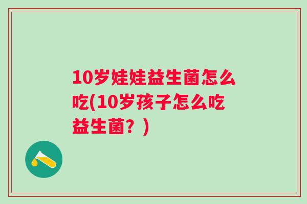 10岁娃娃益生菌怎么吃(10岁孩子怎么吃益生菌?) 10岁娃娃益生菌怎么吃(10岁孩子怎么吃益生菌?)