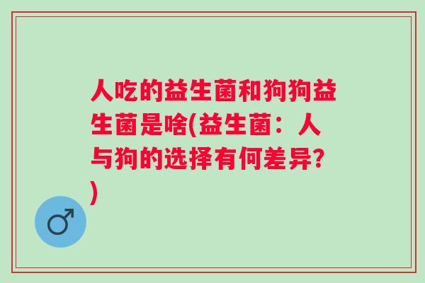 人吃的益生菌和狗狗益生菌是啥(益生菌:人与狗的选择有何差异?) 人吃的益生菌和狗狗益生菌是啥(益生菌:人与狗的选择有何差异?)