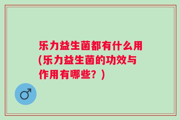 乐力益生菌都有什么用(乐力益生菌的功效与作用有哪些?) 乐力益生菌都有什么用(乐力益生菌的功效与作用有哪些?)