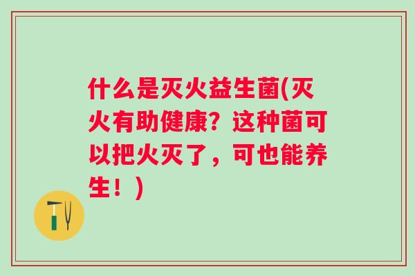 什么是灭火益生菌(灭火有助健康?这种菌可以把火灭了,可也能养生!) 什么是灭火益生菌(灭火有助健康?这种菌可以把火灭了,可也能养生!)