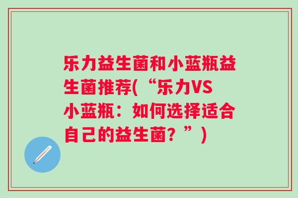乐力益生菌和小蓝瓶益生菌推荐(“乐力VS小蓝瓶:如何选择适合自己的益生菌?”) 乐力益生菌和小蓝瓶益生菌推荐(“乐力VS小蓝瓶:如何选择适合自己的益生菌?”)