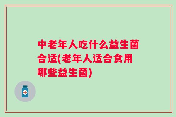 中老年人吃什么益生菌合适(老年人适合食用哪些益生菌) 中老年人吃什么益生菌合适(老年人适合食用哪些益生菌)