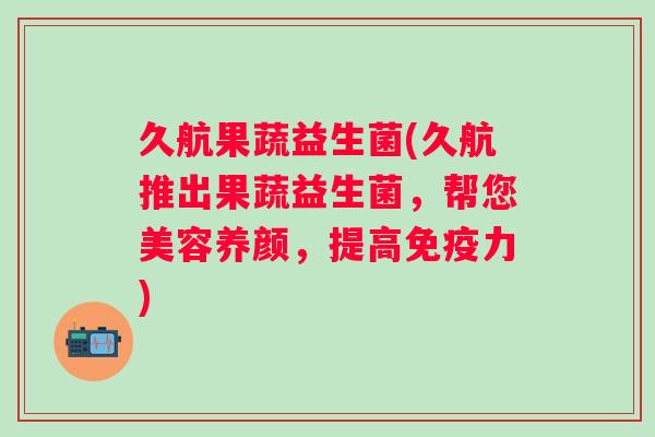 久航果蔬益生菌(久航推出果蔬益生菌，帮您美容养颜，提高力)