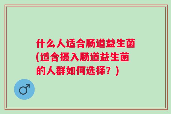 什么人适合肠道益生菌(适合摄入肠道益生菌的人群如何选择?) 什么人适合肠道益生菌(适合摄入肠道益生菌的人群如何选择?)