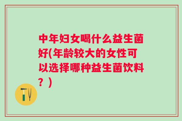 中年妇女喝什么益生菌好(年龄较大的女性可以选择哪种益生菌饮料？)