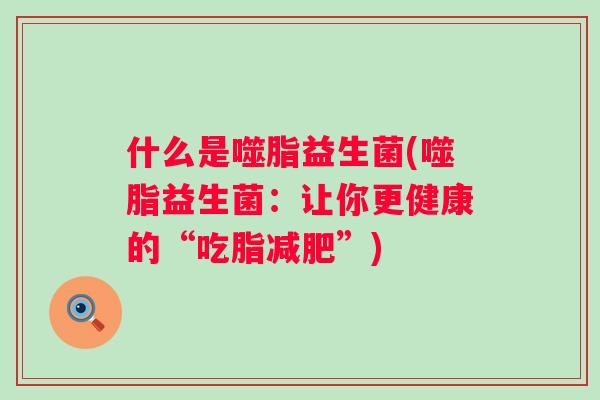 什么是噬脂益生菌(噬脂益生菌:让你更健康的“吃脂”) 什么是噬脂益生菌(噬脂益生菌:让你更健康的“吃脂”)