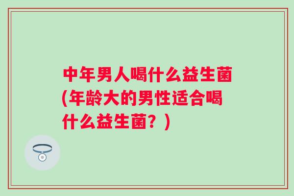 中年男人喝什么益生菌(年龄大的男性适合喝什么益生菌?) 中年男人喝什么益生菌(年龄大的男性适合喝什么益生菌?)