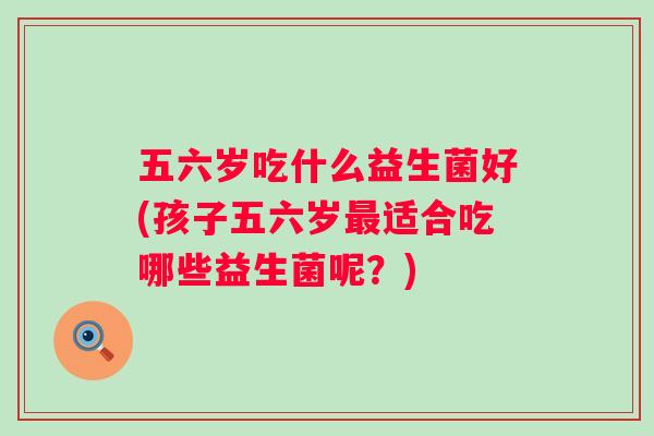 五六岁吃什么益生菌好(孩子五六岁适合吃哪些益生菌呢?) 五六岁吃什么益生菌好(孩子五六岁适合吃哪些益生菌呢?)