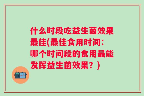 什么时段吃益生菌效果佳(佳食用时间：哪个时间段的食用能发挥益生菌效果？)