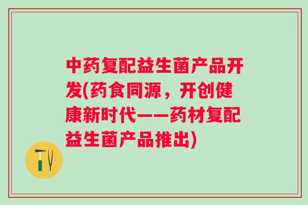 复配益生菌产品开发(药食同源，开创健康新时代——药材复配益生菌产品推出)