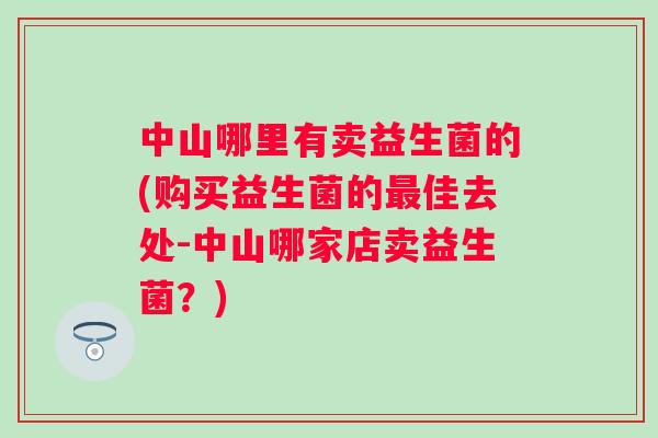 中山哪里有卖益生菌的(购买益生菌的佳去处-中山哪家店卖益生菌?) 中山哪里有卖益生菌的(购买益生菌的佳去处-中山哪家店卖益生菌?)