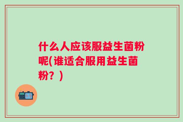 什么人应该服益生菌粉呢(谁适合服用益生菌粉?) 什么人应该服益生菌粉呢(谁适合服用益生菌粉?)