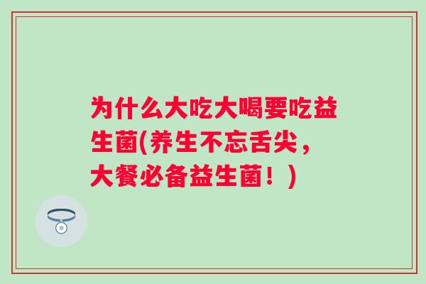 为什么大吃大喝要吃益生菌(养生不忘舌尖，大餐必备益生菌！)