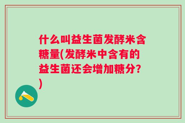 什么叫益生菌发酵米含糖量(发酵米中含有的益生菌还会增加糖分？)