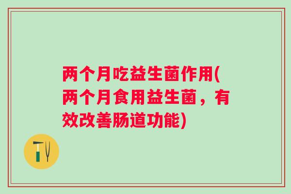 两个月吃益生菌作用(两个月食用益生菌,有效改善肠道功能) 两个月吃益生菌作用(两个月食用益生菌,有效改善肠道功能)