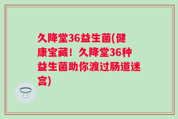 久降堂36益生菌(健康宝藏！久降堂36种益生菌助你渡过肠道迷宫)