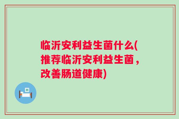 临沂安利益生菌什么(推荐临沂安利益生菌,改善肠道健康) 临沂安利益生菌什么(推荐临沂安利益生菌,改善肠道健康)
