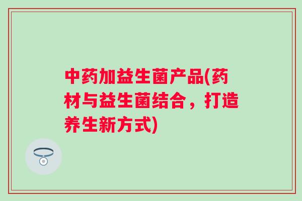 加益生菌产品(药材与益生菌结合，打造养生新方式)