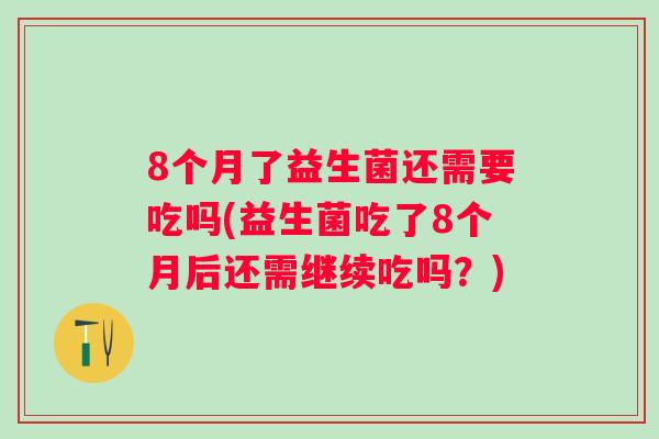 8个月了益生菌还需要吃吗(益生菌吃了8个月后还需继续吃吗？)