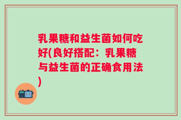 乳果糖和益生菌如何吃好(良好搭配:乳果糖与益生菌的正确食用法) 乳果糖和益生菌如何吃好(良好搭配:乳果糖与益生菌的正确食用法)