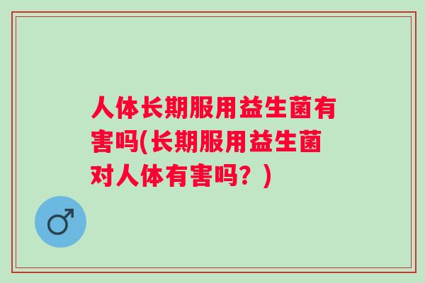 人体长期服用益生菌有害吗(长期服用益生菌对人体有害吗?) 人体长期服用益生菌有害吗(长期服用益生菌对人体有害吗?)