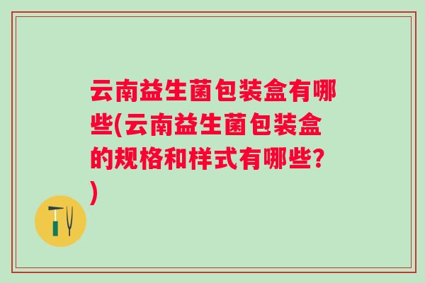 云南益生菌包装盒有哪些(云南益生菌包装盒的规格和样式有哪些?) 云南益生菌包装盒有哪些(云南益生菌包装盒的规格和样式有哪些?)