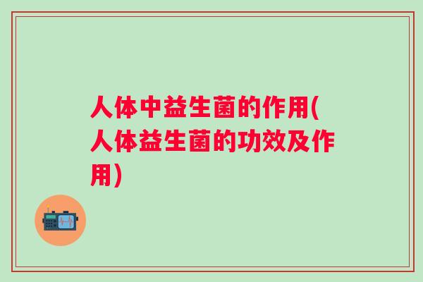 人体中益生菌的作用(人体益生菌的功效及作用)