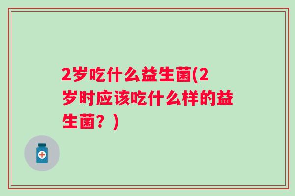 2岁吃什么益生菌(2岁时应该吃什么样的益生菌?) 2岁吃什么益生菌(2岁时应该吃什么样的益生菌?)