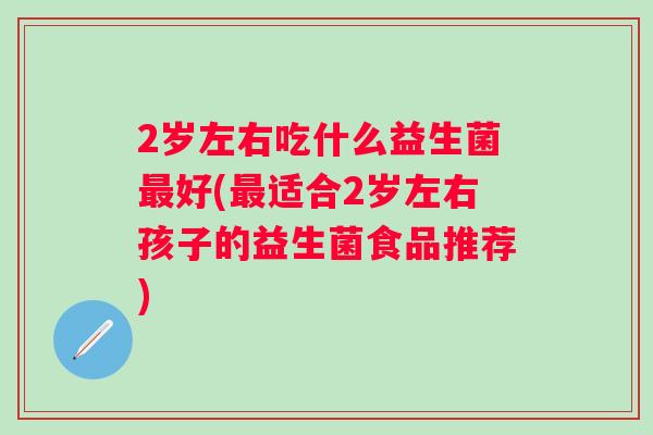 2岁左右吃什么益生菌好(适合2岁左右孩子的益生菌食品推荐) 2岁左右吃什么益生菌好(适合2岁左右孩子的益生菌食品推荐)