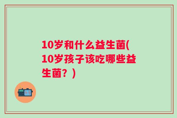10岁和什么益生菌(10岁孩子该吃哪些益生菌?) 10岁和什么益生菌(10岁孩子该吃哪些益生菌?)
