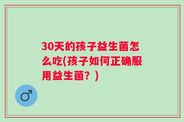 30天的孩子益生菌怎么吃(孩子如何正确服用益生菌？)
