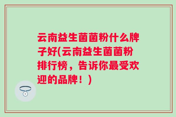 云南益生菌菌粉什么牌子好(云南益生菌菌粉排行榜,告诉你受欢迎的品牌!) 云南益生菌菌粉什么牌子好(云南益生菌菌粉排行榜,告诉你受欢迎的品牌!)