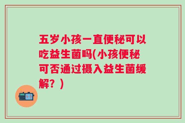 五岁小孩一直可以吃益生菌吗(小孩可否通过摄入益生菌缓解?) 五岁小孩一直可以吃益生菌吗(小孩可否通过摄入益生菌缓解?)