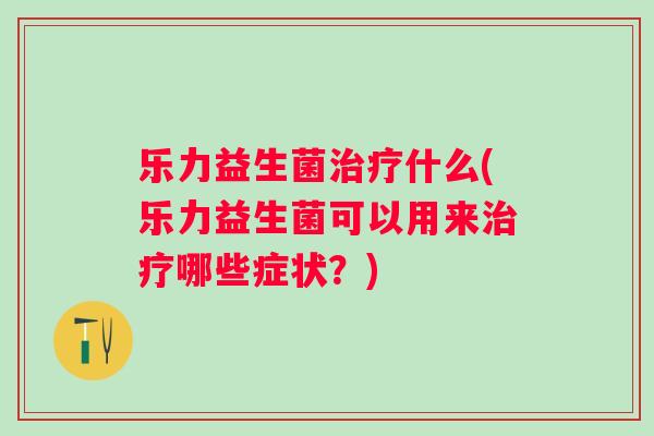 乐力益生菌什么(乐力益生菌可以用来哪些症状?) 乐力益生菌什么(乐力益生菌可以用来哪些症状?)