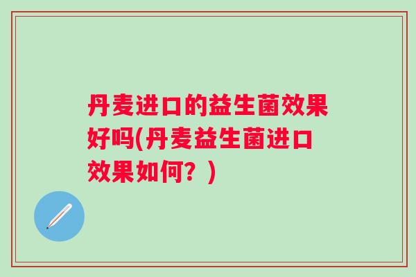 丹麦进口的益生菌效果好吗(丹麦益生菌进口效果如何？)