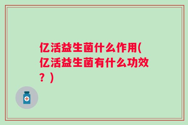 亿活益生菌什么作用(亿活益生菌有什么功效?) 亿活益生菌什么作用(亿活益生菌有什么功效?)