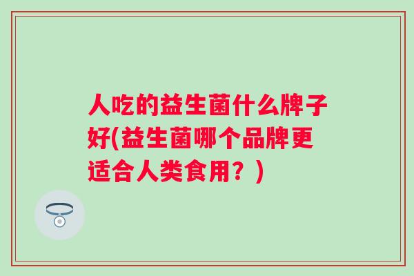 人吃的益生菌什么牌子好(益生菌哪个品牌更适合人类食用?) 人吃的益生菌什么牌子好(益生菌哪个品牌更适合人类食用?)