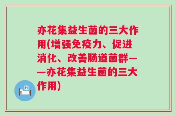 亦花集益生菌的三大作用(增强力、促进消化、改善肠道菌群——亦花集益生菌的三大作用) 亦花集益生菌的三大作用(增强力、促进消化、改善肠道菌群——亦花集益生菌的三大作用)