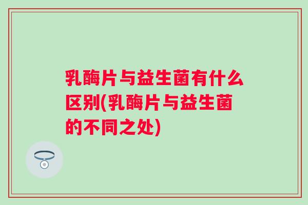 乳酶片与益生菌有什么区别(乳酶片与益生菌的不同之处)