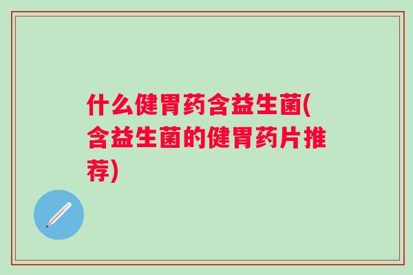 什么健胃药含益生菌(含益生菌的健胃药片推荐) 什么健胃药含益生菌(含益生菌的健胃药片推荐)