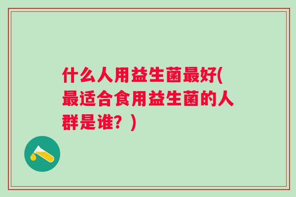 什么人用益生菌好(适合食用益生菌的人群是谁?) 什么人用益生菌好(适合食用益生菌的人群是谁?)