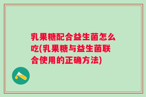 乳果糖配合益生菌怎么吃(乳果糖与益生菌联合使用的正确方法)
