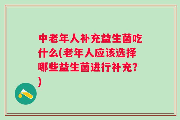 中老年人补充益生菌吃什么(老年人应该选择哪些益生菌进行补充？)
