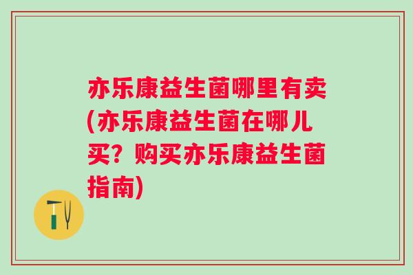 亦乐康益生菌哪里有卖(亦乐康益生菌在哪儿买？购买亦乐康益生菌指南)