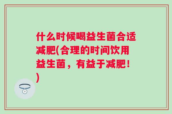 什么时候喝益生菌合适(合理的时间饮用益生菌,有益于!) 什么时候喝益生菌合适(合理的时间饮用益生菌,有益于!)