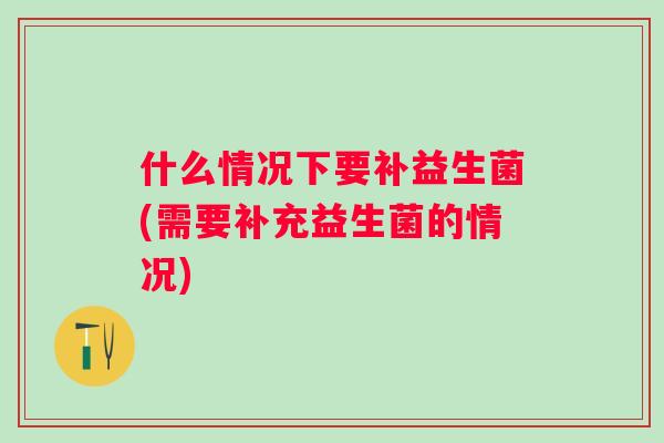 什么情况下要补益生菌(需要补充益生菌的情况) 什么情况下要补益生菌(需要补充益生菌的情况)
