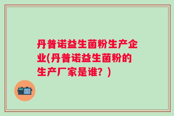 丹普诺益生菌粉生产企业(丹普诺益生菌粉的生产厂家是谁?) 丹普诺益生菌粉生产企业(丹普诺益生菌粉的生产厂家是谁?)