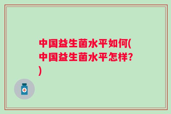 中国益生菌水平如何(中国益生菌水平怎样?) 中国益生菌水平如何(中国益生菌水平怎样?)